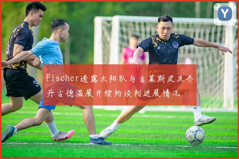 Fischer透露太阳队与吉莱斯皮及乔丹古德温展开续约谈判进展情况