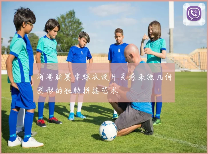 海港新赛季球衣设计灵感来源几何图形的独特拼接艺术