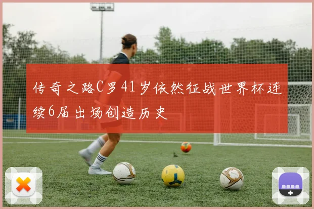传奇之路C罗41岁依然征战世界杯连续6届出场创造历史