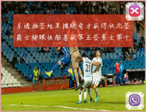 乐透抽签结果揭晓奇才获得状元签爵士榜眼快船喜获第五签勇士第十一雷霆第十二