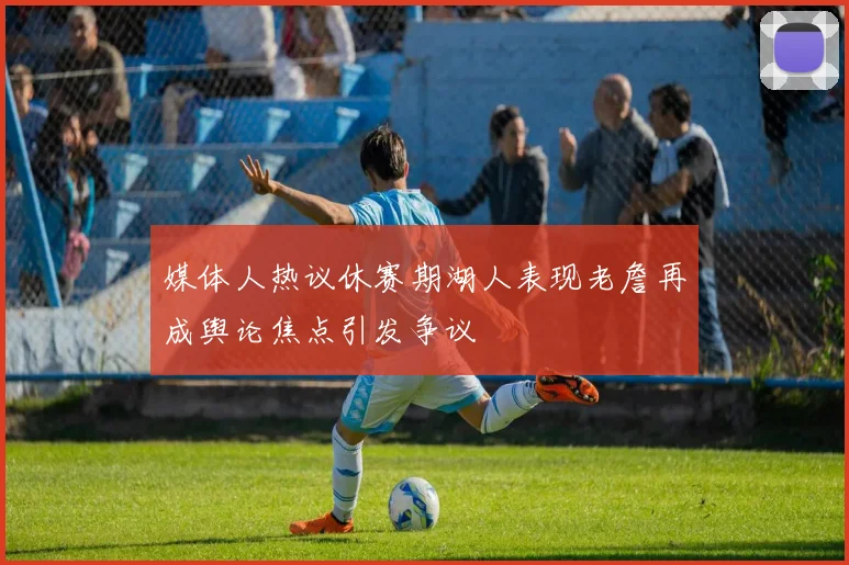 媒体人热议休赛期湖人表现老詹再成舆论焦点引发争议