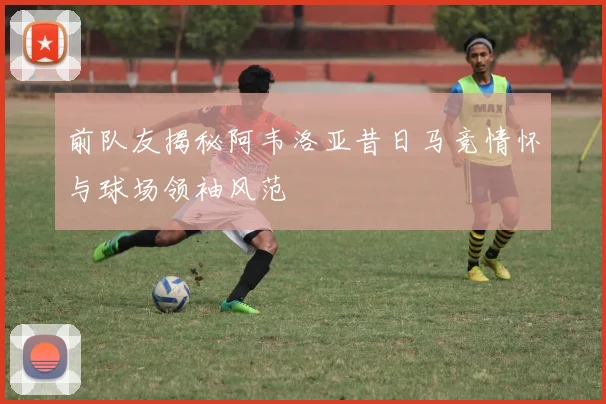前队友揭秘阿韦洛亚昔日马竞情怀与球场领袖风范