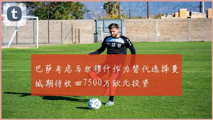 巴萨考虑马尔穆什作为替代选择曼城期待收回7500万欧元投资