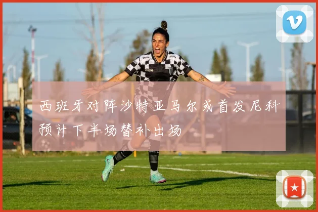 西班牙对阵沙特亚马尔或首发尼科预计下半场替补出场