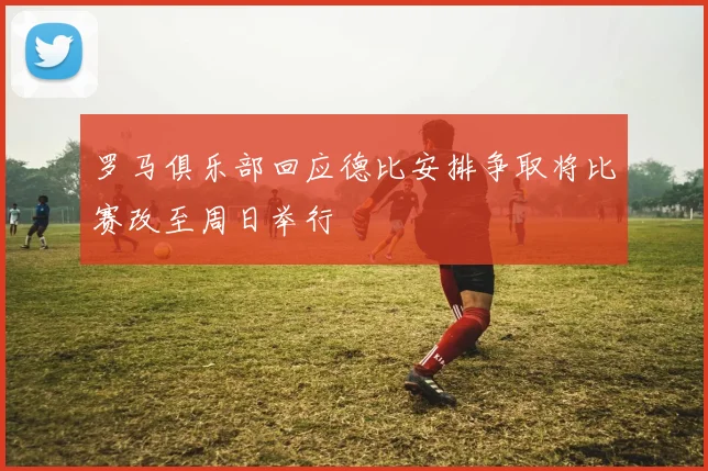 罗马俱乐部回应德比安排争取将比赛改至周日举行