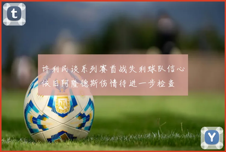 许利民谈系列赛首战失利球队信心依旧阿隆德斯伤情待进一步检查