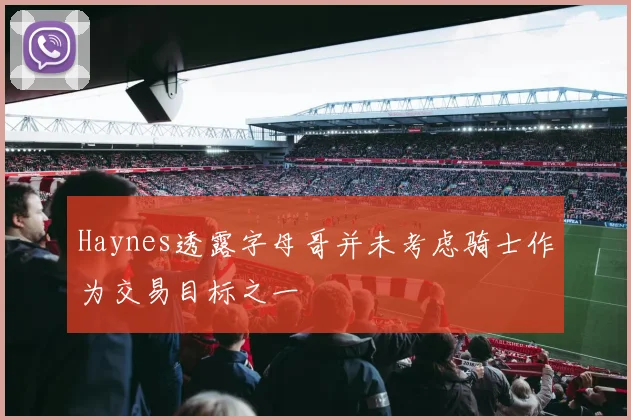 Haynes透露字母哥并未考虑骑士作为交易目标之一
