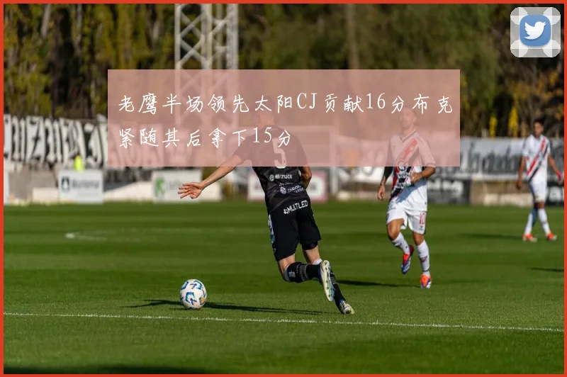 老鹰半场领先太阳CJ贡献16分布克紧随其后拿下15分