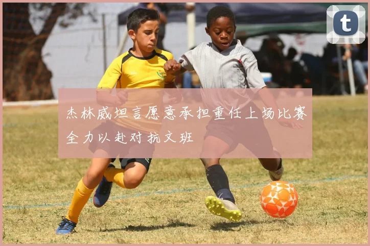 杰林威坦言愿意承担重任上场比赛全力以赴对抗文班