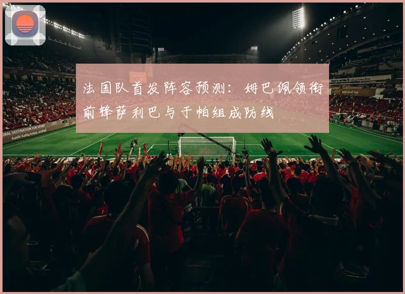 法国队首发阵容预测：姆巴佩领衔前锋萨利巴与于帕组成防线