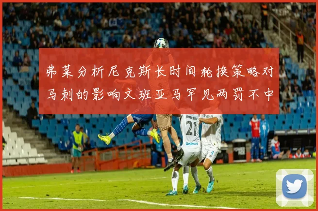 弗莱分析尼克斯长时间轮换策略对马刺的影响文班亚马罕见两罚不中引发关注