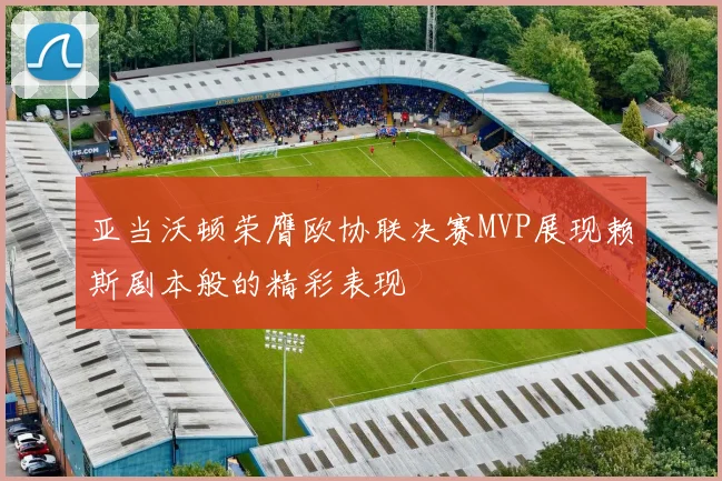 亚当沃顿荣膺欧协联决赛MVP展现赖斯剧本般的精彩表现