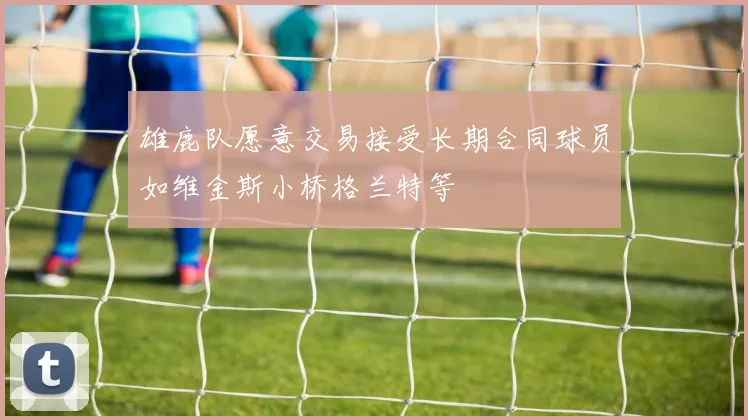 雄鹿队愿意交易接受长期合同球员如维金斯小桥格兰特等