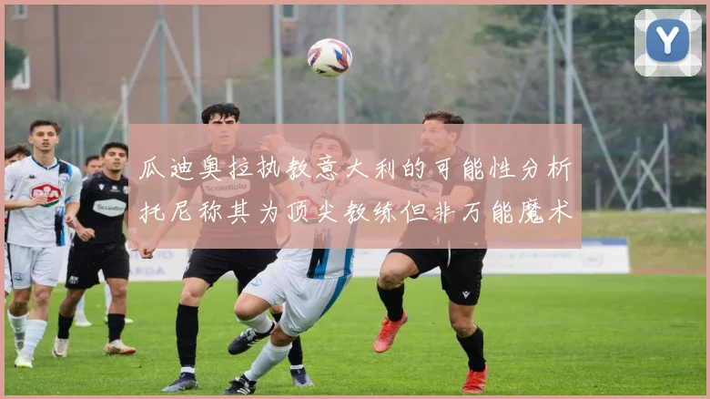 瓜迪奥拉执教意大利的可能性分析托尼称其为顶尖教练但非万能魔术师